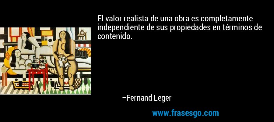 El valor realista de una obra es completamente independiente de sus propiedades en términos de contenido. – Fernand Leger