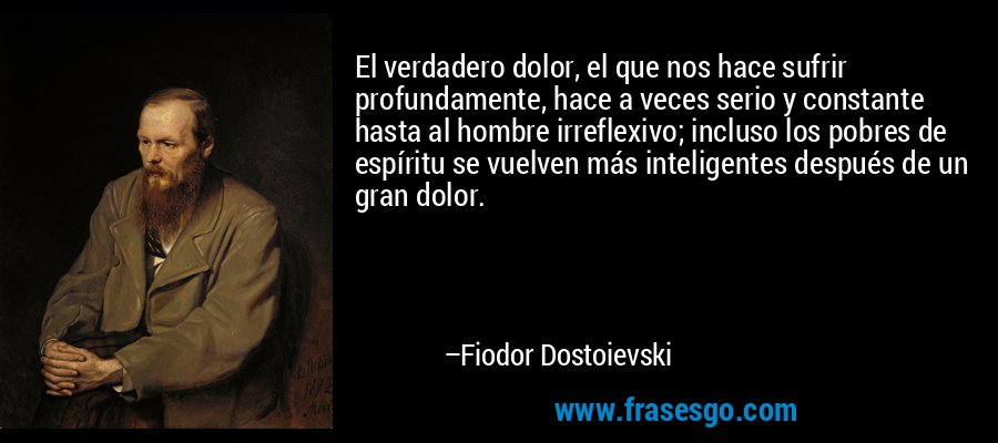 El verdadero dolor, el que nos hace sufrir profundamente, hace a veces serio y constante hasta al hombre irreflexivo; incluso los pobres de espíritu se vuelven más inteligentes después de un gran dolor. – Fiodor Dostoievski