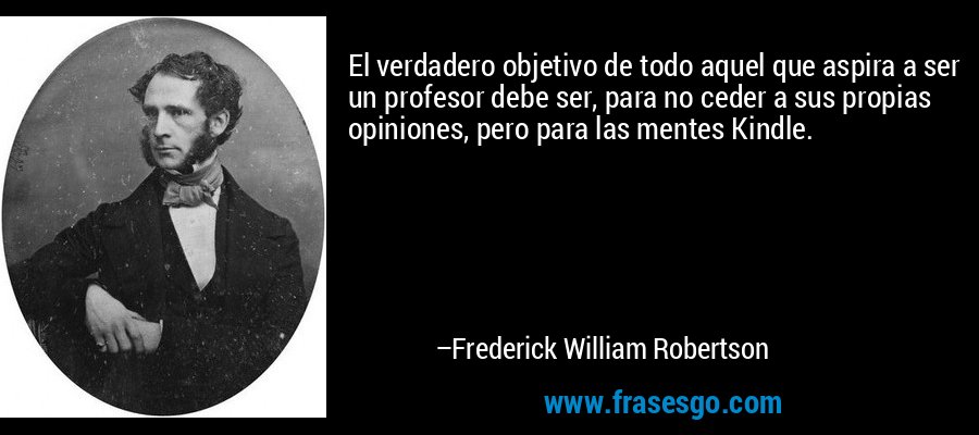 El verdadero objetivo de todo aquel que aspira a ser un profesor debe ser, para no ceder a sus propias opiniones, pero para las mentes Kindle. – Frederick William Robertson