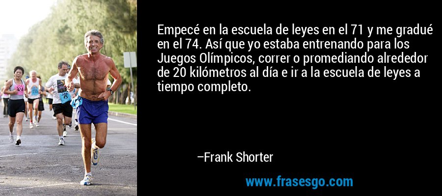 Empecé en la escuela de leyes en el 71 y me gradué en el 74. Así que yo estaba entrenando para los Juegos Olímpicos, correr o promediando alrededor de 20 kilómetros al día e ir a la escuela de leyes a tiempo completo. – Frank Shorter