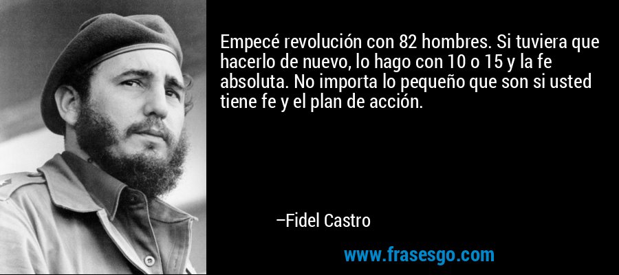 Empecé revolución con 82 hombres. Si tuviera que hacerlo de nuevo, lo hago con 10 o 15 y la fe absoluta. No importa lo pequeño que son si usted tiene fe y el plan de acción. – Fidel Castro