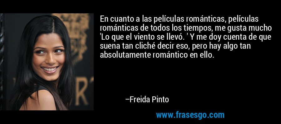 En cuanto a las películas románticas, películas románticas de todos los tiempos, me gusta mucho 'Lo que el viento se llevó. ' Y me doy cuenta de que suena tan cliché decir eso, pero hay algo tan absolutamente romántico en ello. – Freida Pinto