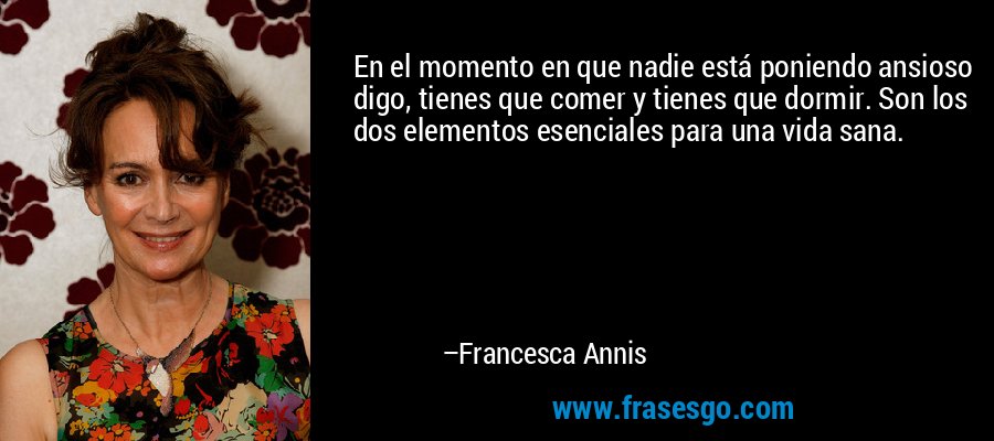 En el momento en que nadie está poniendo ansioso digo, tienes que comer y tienes que dormir. Son los dos elementos esenciales para una vida sana. – Francesca Annis