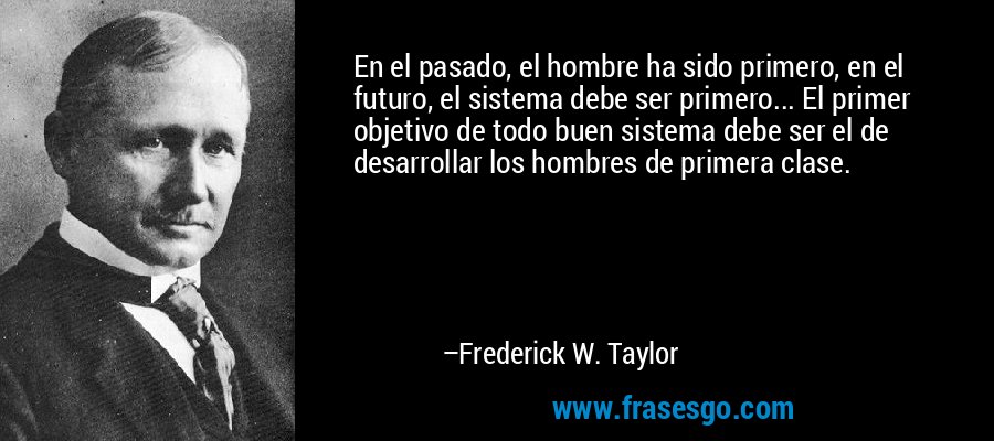 En el pasado, el hombre ha sido primero, en el futuro, el sistema debe ser primero... El primer objetivo de todo buen sistema debe ser el de desarrollar los hombres de primera clase. – Frederick W. Taylor