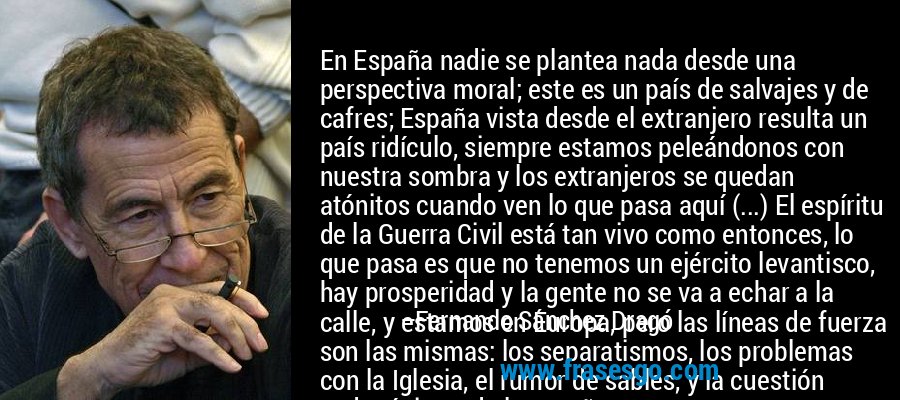 En España nadie se plantea nada desde una perspectiva moral; este es un país de salvajes y de cafres; España vista desde el extranjero resulta un país ridículo, siempre estamos peleándonos con nuestra sombra y los extranjeros se quedan atónitos cuando ven lo que pasa aquí (...) El espíritu de la Guerra Civil está tan vivo como entonces, lo que pasa es que no tenemos un ejército levantisco, hay prosperidad y la gente no se va a echar a la calle, y estamos en Europa, pero las líneas de fuerza son las mismas: los separatismos, los problemas con la Iglesia, el rumor de sables, y la cuestión pedagógica y de la enseñanza... – Fernando Sánchez Dragó