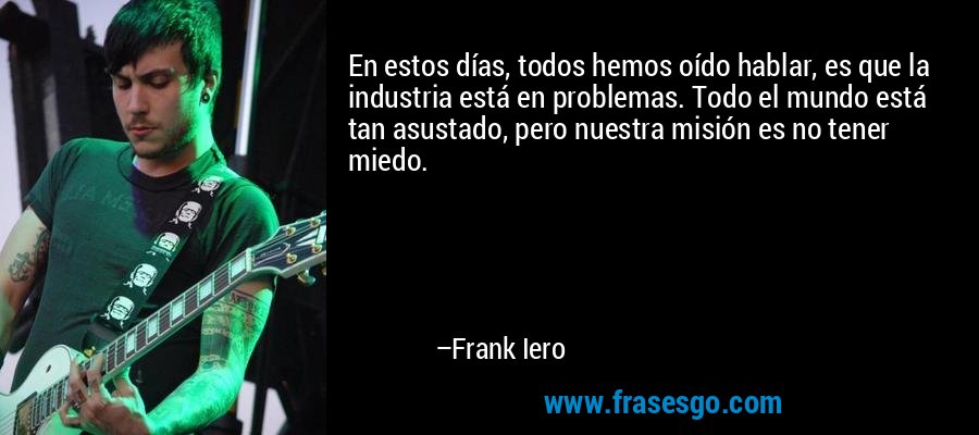 En estos días, todos hemos oído hablar, es que la industria está en problemas. Todo el mundo está tan asustado, pero nuestra misión es no tener miedo. – Frank Iero