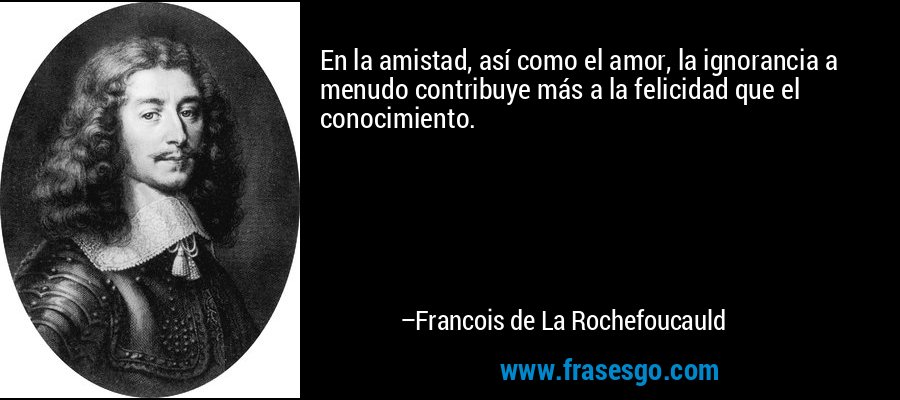 En la amistad, así como el amor, la ignorancia a menudo contribuye más a la felicidad que el conocimiento. – Francois de La Rochefoucauld