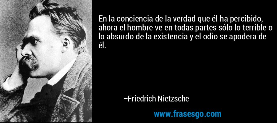En la conciencia de la verdad que él ha percibido, ahora el hombre ve en todas partes sólo lo terrible o lo absurdo de la existencia y el odio se apodera de él. – Friedrich Nietzsche
