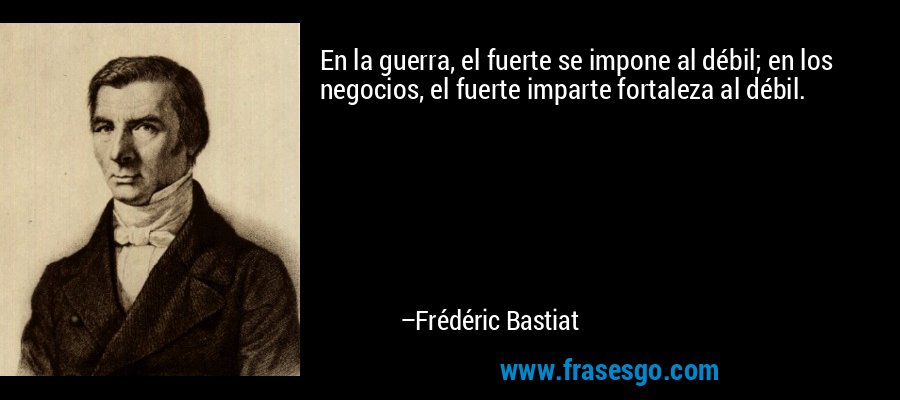 En la guerra, el fuerte se impone al débil; en los negocios, el fuerte imparte fortaleza al débil. – Frédéric Bastiat