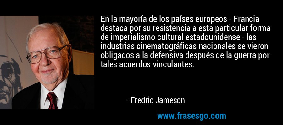 En la mayoría de los países europeos - Francia destaca por su resistencia a esta particular forma de imperialismo cultural estadounidense - las industrias cinematográficas nacionales se vieron obligados a la defensiva después de la guerra por tales acuerdos vinculantes. – Fredric Jameson