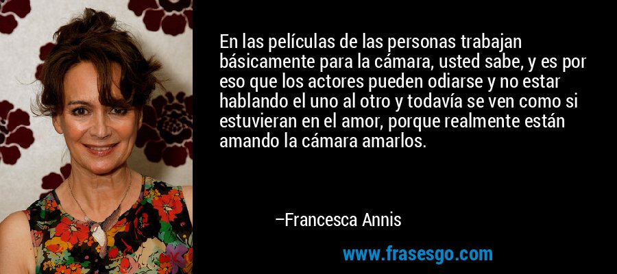 En las películas de las personas trabajan básicamente para la cámara, usted sabe, y es por eso que los actores pueden odiarse y no estar hablando el uno al otro y todavía se ven como si estuvieran en el amor, porque realmente están amando la cámara amarlos. – Francesca Annis