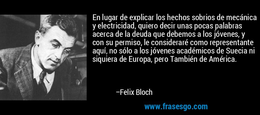 En lugar de explicar los hechos sobrios de mecánica y electricidad, quiero decir unas pocas palabras acerca de la deuda que debemos a los jóvenes, y con su permiso, le consideraré como representante aquí, no sólo a los jóvenes académicos de Suecia ni siquiera de Europa, pero También de América. – Felix Bloch