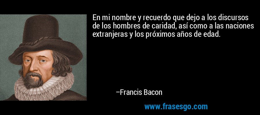 En mi nombre y recuerdo que dejo a los discursos de los hombres de caridad, así como a las naciones extranjeras y los próximos años de edad. – Francis Bacon