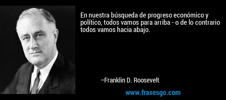 En nuestra búsqueda de progreso económico y político, todos vamos para arriba - o de lo contrario todos vamos hacia abajo. – Franklin D. Roosevelt