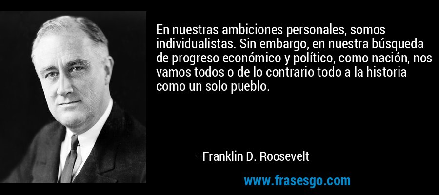 En nuestras ambiciones personales, somos individualistas. Sin embargo, en nuestra búsqueda de progreso económico y político, como nación, nos vamos todos o de lo contrario todo a la historia como un solo pueblo. – Franklin D. Roosevelt