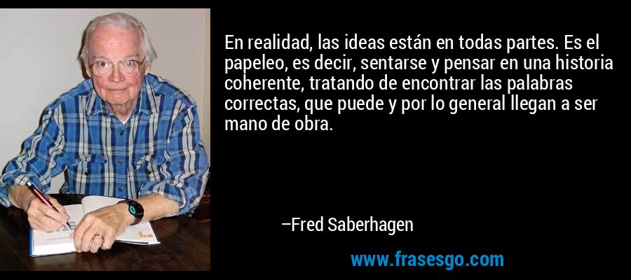 En realidad, las ideas están en todas partes. Es el papeleo, es decir, sentarse y pensar en una historia coherente, tratando de encontrar las palabras correctas, que puede y por lo general llegan a ser mano de obra. – Fred Saberhagen