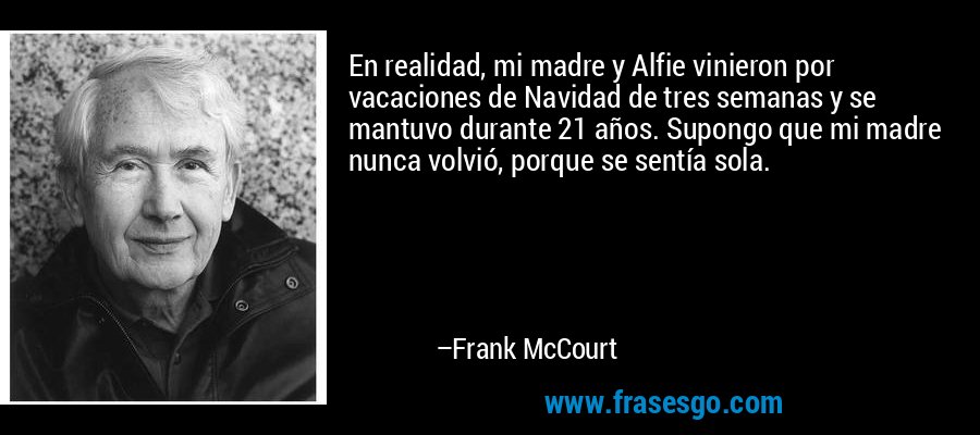 En realidad, mi madre y Alfie vinieron por vacaciones de Navidad de tres semanas y se mantuvo durante 21 años. Supongo que mi madre nunca volvió, porque se sentía sola. – Frank McCourt