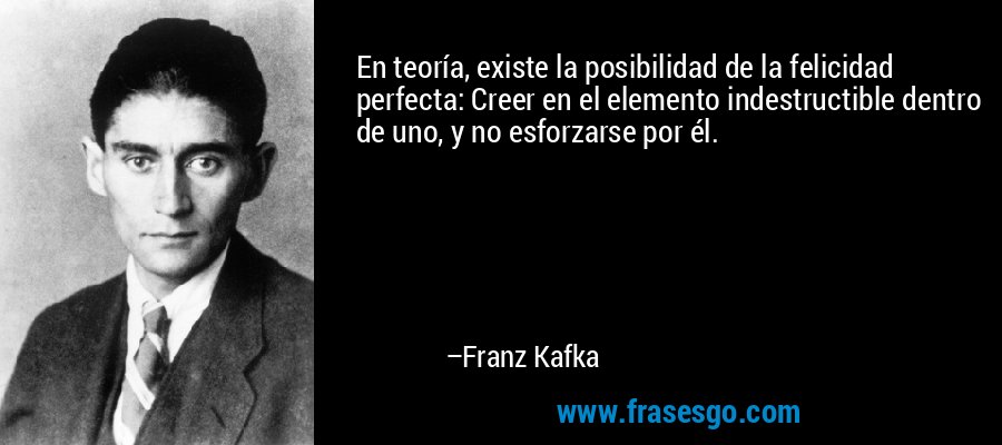 En teoría, existe la posibilidad de la felicidad perfecta: Creer en el elemento indestructible dentro de uno, y no esforzarse por él. – Franz Kafka