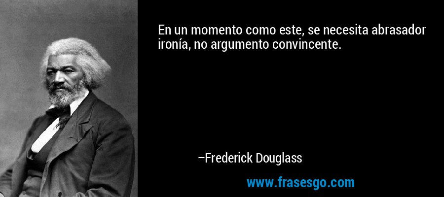 En un momento como este, se necesita abrasador ironía, no argumento convincente. – Frederick Douglass