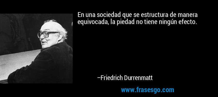 En una sociedad que se estructura de manera equivocada, la piedad no tiene ningún efecto. – Friedrich Durrenmatt