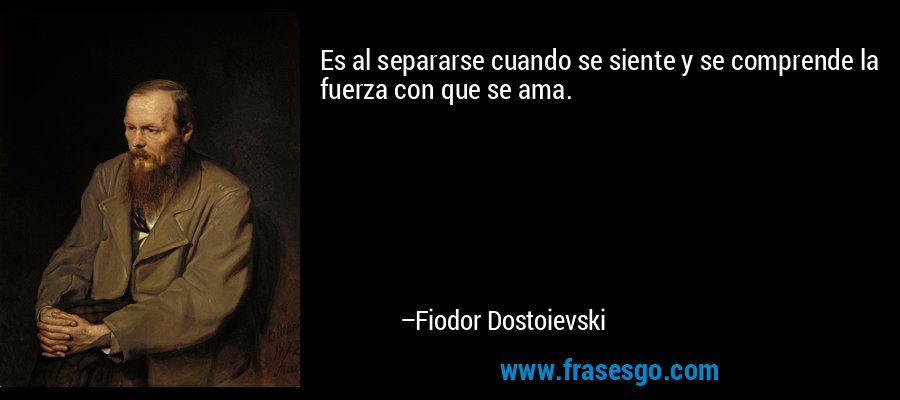 Es al separarse cuando se siente y se comprende la fuerza con que se ama. – Fiodor Dostoievski