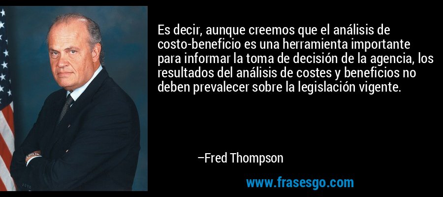 Es decir, aunque creemos que el análisis de costo-beneficio es una herramienta importante para informar la toma de decisión de la agencia, los resultados del análisis de costes y beneficios no deben prevalecer sobre la legislación vigente. – Fred Thompson