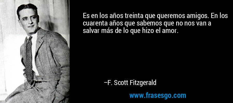Es en los años treinta que queremos amigos. En los cuarenta años que sabemos que no nos van a salvar más de lo que hizo el amor. – F. Scott Fitzgerald