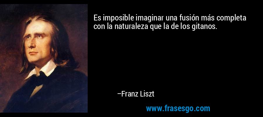 Es imposible imaginar una fusión más completa con la naturaleza que la de los gitanos. – Franz Liszt