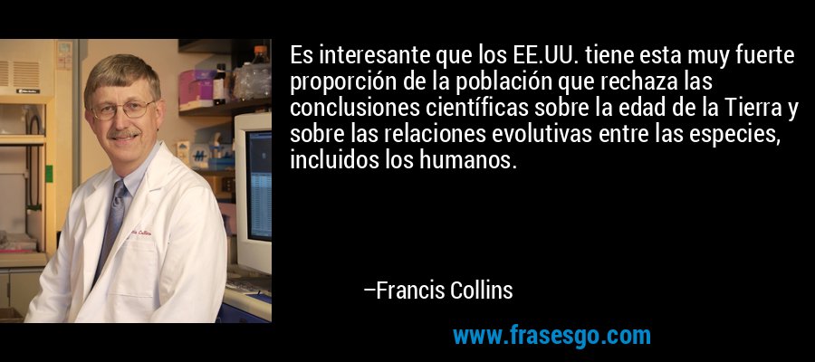 Es interesante que los EE.UU. tiene esta muy fuerte proporción de la población que rechaza las conclusiones científicas sobre la edad de la Tierra y sobre las relaciones evolutivas entre las especies, incluidos los humanos. – Francis Collins