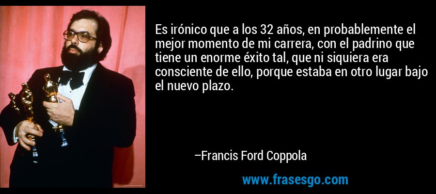 Es irónico que a los 32 años, en probablemente el mejor momento de mi carrera, con el padrino que tiene un enorme éxito tal, que ni siquiera era consciente de ello, porque estaba en otro lugar bajo el nuevo plazo. – Francis Ford Coppola