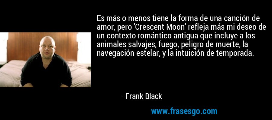 Es más o menos tiene la forma de una canción de amor, pero 'Crescent Moon' refleja más mi deseo de un contexto romántico antigua que incluye a los animales salvajes, fuego, peligro de muerte, la navegación estelar, y la intuición de temporada. – Frank Black