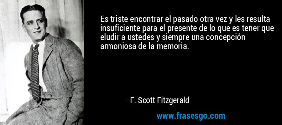Es triste encontrar el pasado otra vez y les resulta insuficiente para el presente de lo que es tener que eludir a ustedes y siempre una concepción armoniosa de la memoria. – F. Scott Fitzgerald