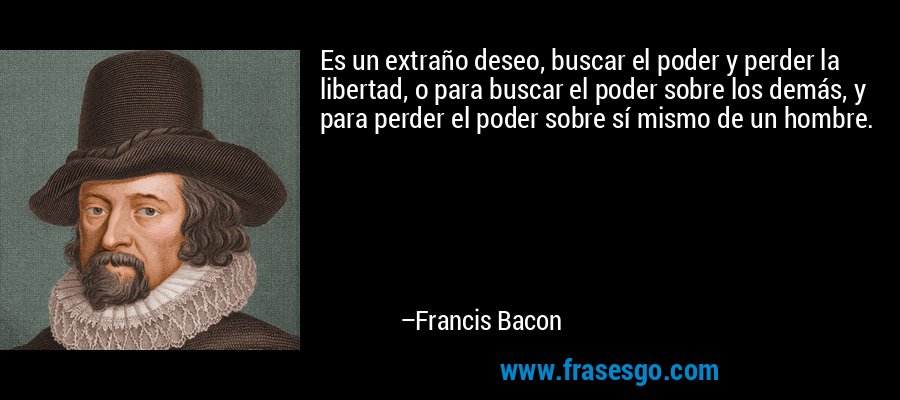 Es un extraño deseo, buscar el poder y perder la libertad, o para buscar el poder sobre los demás, y para perder el poder sobre sí mismo de un hombre. – Francis Bacon