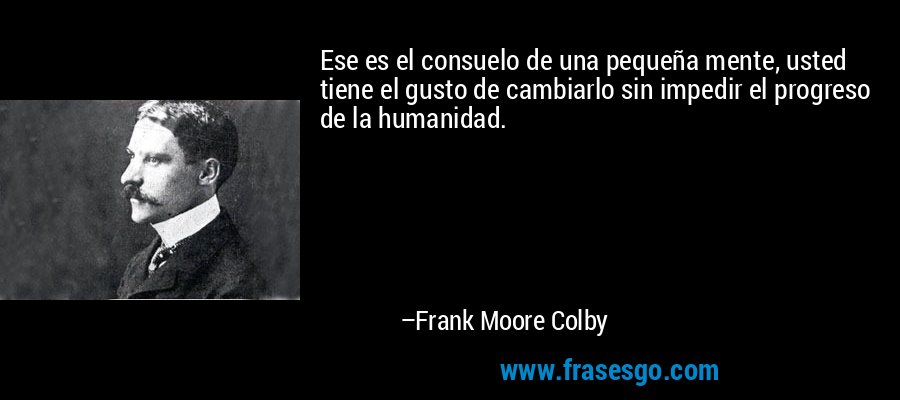 Ese es el consuelo de una pequeña mente, usted tiene el gusto de cambiarlo sin impedir el progreso de la humanidad. – Frank Moore Colby