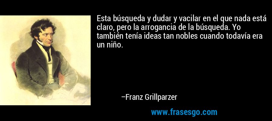 Esta búsqueda y dudar y vacilar en el que nada está claro, pero la arrogancia de la búsqueda. Yo también tenía ideas tan nobles cuando todavía era un niño. – Franz Grillparzer