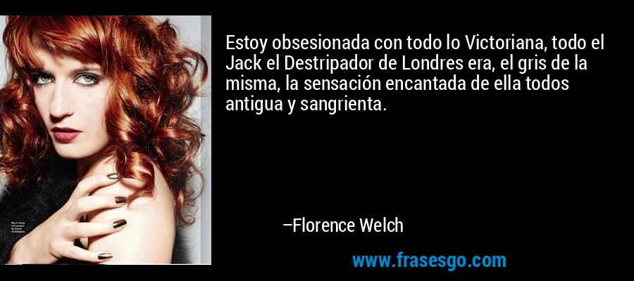 Estoy obsesionada con todo lo Victoriana, todo el Jack el Destripador de Londres era, el gris de la misma, la sensación encantada de ella todos antigua y sangrienta. – Florence Welch
