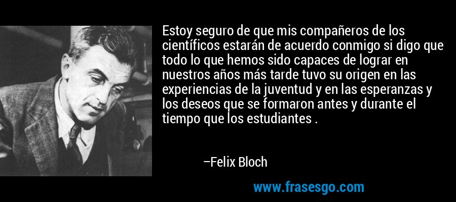 Estoy seguro de que mis compañeros de los científicos estarán de acuerdo conmigo si digo que todo lo que hemos sido capaces de lograr en nuestros años más tarde tuvo su origen en las experiencias de la juventud y en las esperanzas y los deseos que se formaron antes y durante el tiempo que los estudiantes . – Felix Bloch