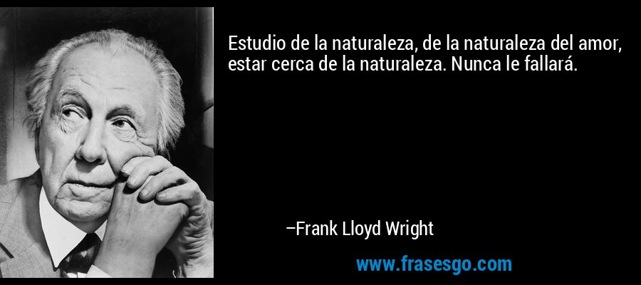 Estudio de la naturaleza, de la naturaleza del amor, estar cerca de la naturaleza. Nunca le fallará. – Frank Lloyd Wright