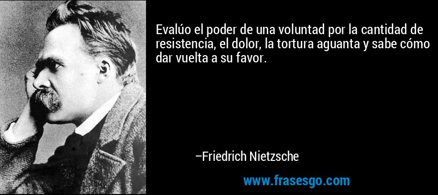 Evalúo el poder de una voluntad por la cantidad de resistencia, el dolor, la tortura aguanta y sabe cómo dar vuelta a su favor. – Friedrich Nietzsche