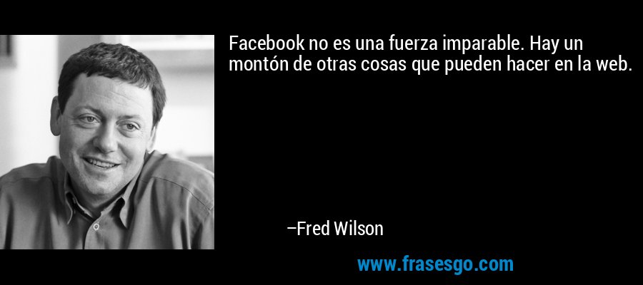 Facebook no es una fuerza imparable. Hay un montón de otras cosas que pueden hacer en la web. – Fred Wilson