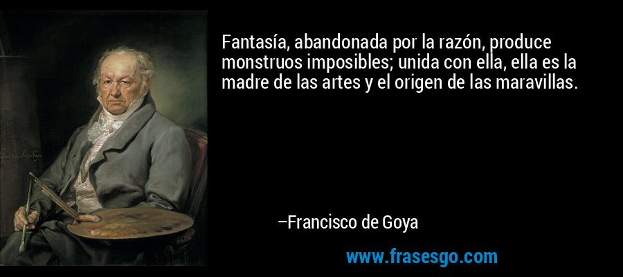 Fantasía, abandonada por la razón, produce monstruos imposibles; unida con ella, ella es la madre de las artes y el origen de las maravillas. – Francisco de Goya