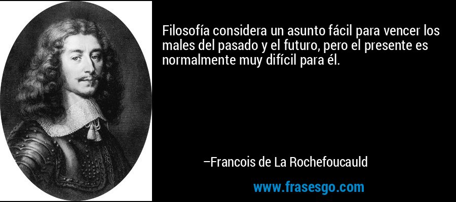 Filosofía considera un asunto fácil para vencer los males del pasado y el futuro, pero el presente es normalmente muy difícil para él. – Francois de La Rochefoucauld