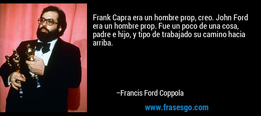 Frank Capra era un hombre prop, creo. John Ford era un hombre prop. Fue un poco de una cosa, padre e hijo, y tipo de trabajado su camino hacia arriba. – Francis Ford Coppola