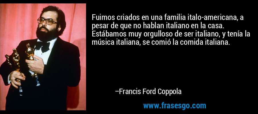 Fuimos criados en una familia italo-americana, a pesar de que no hablan italiano en la casa. Estábamos muy orgulloso de ser italiano, y tenía la música italiana, se comió la comida italiana. – Francis Ford Coppola