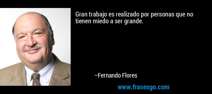 Gran trabajo es realizado por personas que no tienen miedo a ser grande. – Fernando Flores