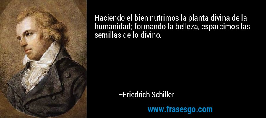 Haciendo el bien nutrimos la planta divina de la humanidad; formando la belleza, esparcimos las semillas de lo divino. – Friedrich Schiller