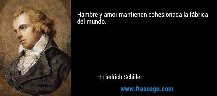 Hambre y amor mantienen cohesionada la fábrica del mundo. – Friedrich Schiller