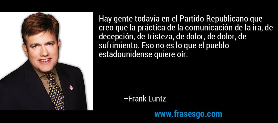 Hay gente todavía en el Partido Republicano que creo que la práctica de la comunicación de la ira, de decepción, de tristeza, de dolor, de dolor, de sufrimiento. Eso no es lo que el pueblo estadounidense quiere oír. – Frank Luntz