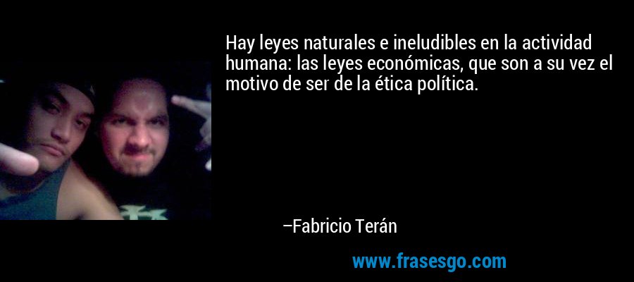 Hay leyes naturales e ineludibles en la actividad humana: las leyes económicas, que son a su vez el motivo de ser de la ética política. – Fabricio Terán