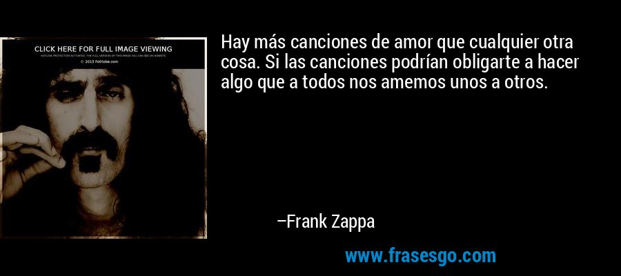 Hay más canciones de amor que cualquier otra cosa. Si las canciones podrían obligarte a hacer algo que a todos nos amemos unos a otros. – Frank Zappa